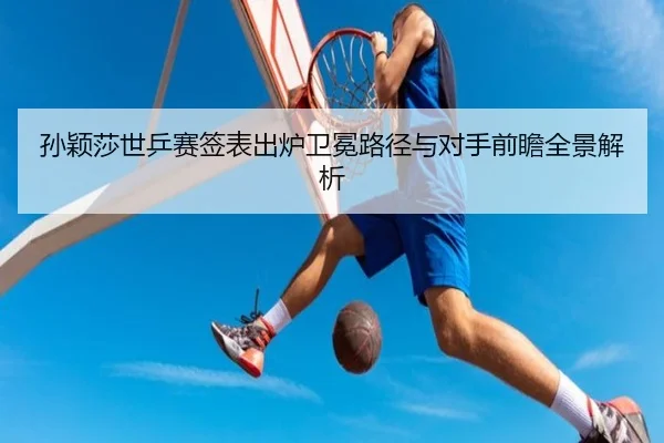 孙颖莎世乒赛签表出炉卫冕路径与对手前瞻全景解析